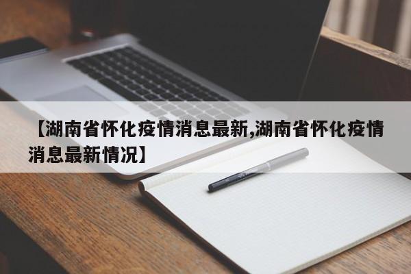 【湖南省怀化疫情消息最新,湖南省怀化疫情消息最新情况】