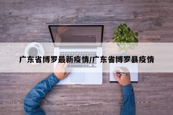 广东省博罗最新疫情/广东省博罗县疫情