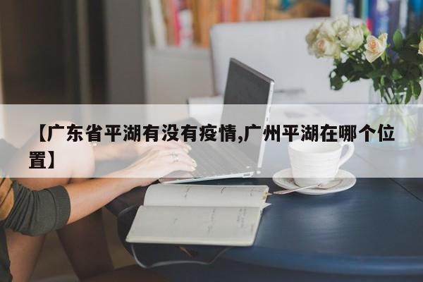 【广东省平湖有没有疫情,广州平湖在哪个位置】