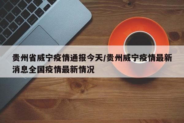 贵州省威宁疫情通报今天/贵州威宁疫情最新消息全国疫情最新情况