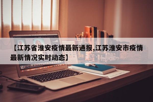 【江苏省淮安疫情最新通报,江苏淮安市疫情最新情况实时动态】
