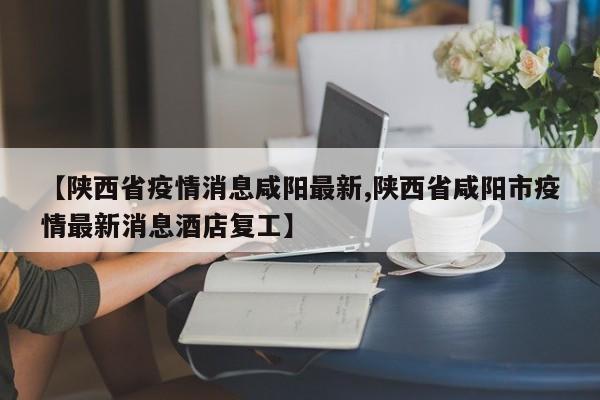 【陕西省疫情消息咸阳最新,陕西省咸阳市疫情最新消息酒店复工】