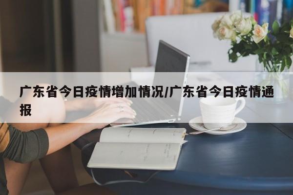 广东省今日疫情增加情况/广东省今日疫情通报