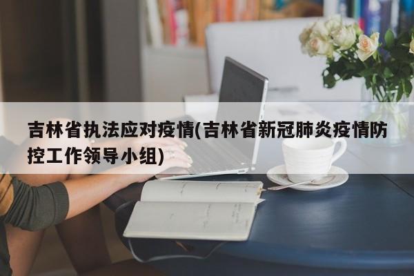 吉林省执法应对疫情(吉林省新冠肺炎疫情防控工作领导小组)