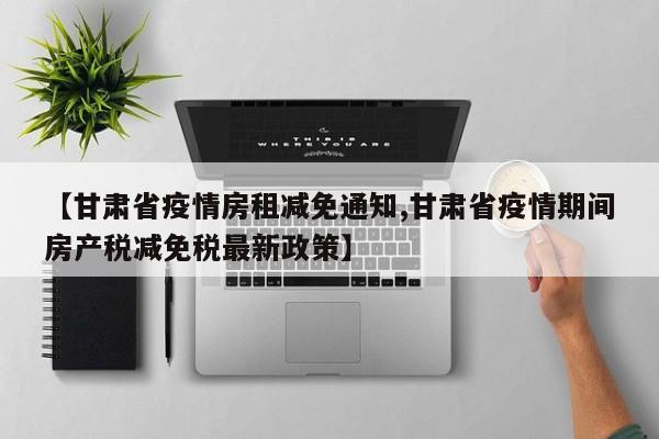 【甘肃省疫情房租减免通知,甘肃省疫情期间房产税减免税最新政策】