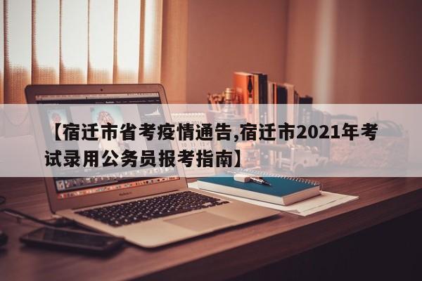 【宿迁市省考疫情通告,宿迁市2021年考试录用公务员报考指南】