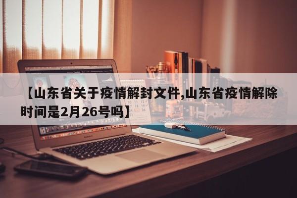 【山东省关于疫情解封文件,山东省疫情解除时间是2月26号吗】