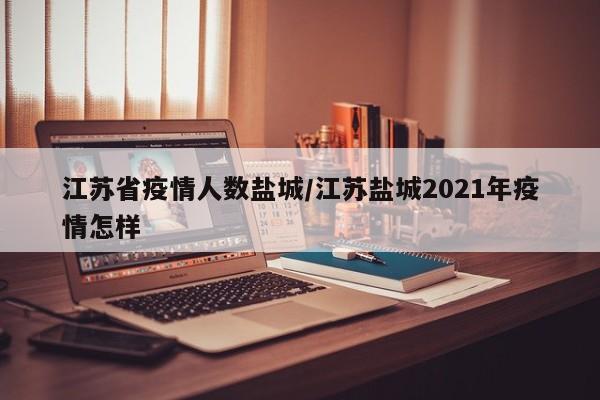 江苏省疫情人数盐城/江苏盐城2021年疫情怎样