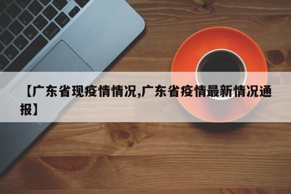 【广东省现疫情情况,广东省疫情最新情况通报】