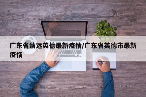 广东省清远英德最新疫情/广东省英德市最新疫情