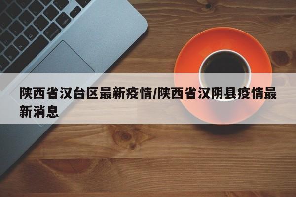 陕西省汉台区最新疫情/陕西省汉阴县疫情最新消息