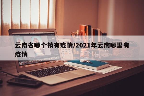 云南省哪个镇有疫情/2021年云南哪里有疫情