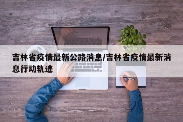 吉林省疫情最新公路消息/吉林省疫情最新消息行动轨迹