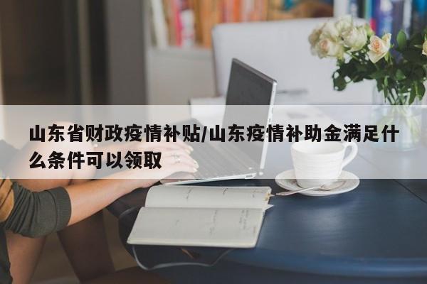 山东省财政疫情补贴/山东疫情补助金满足什么条件可以领取