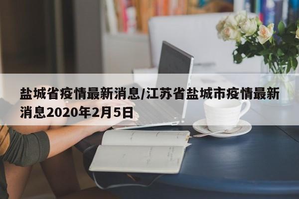 盐城省疫情最新消息/江苏省盐城市疫情最新消息2020年2月5日