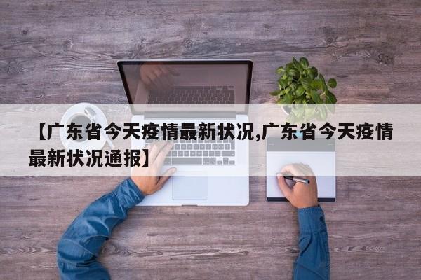 【广东省今天疫情最新状况,广东省今天疫情最新状况通报】