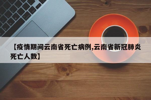 【疫情期间云南省死亡病例,云南省新冠肺炎死亡人数】