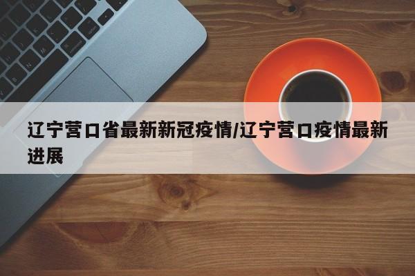 辽宁营口省最新新冠疫情/辽宁营口疫情最新进展