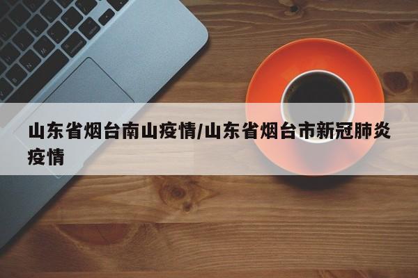 山东省烟台南山疫情/山东省烟台市新冠肺炎疫情