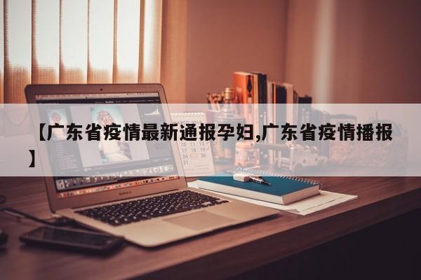 【广东省疫情最新通报孕妇,广东省疫情播报】