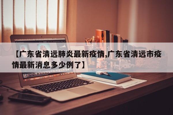 【广东省清远肺炎最新疫情,广东省清远市疫情最新消息多少例了】