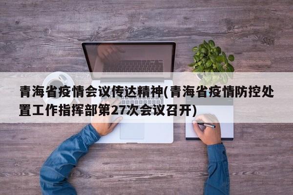 青海省疫情会议传达精神(青海省疫情防控处置工作指挥部第27次会议召开)