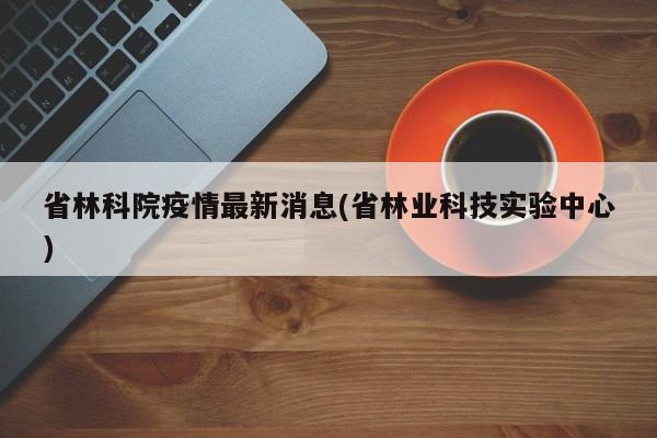 省林科院疫情最新消息(省林业科技实验中心)