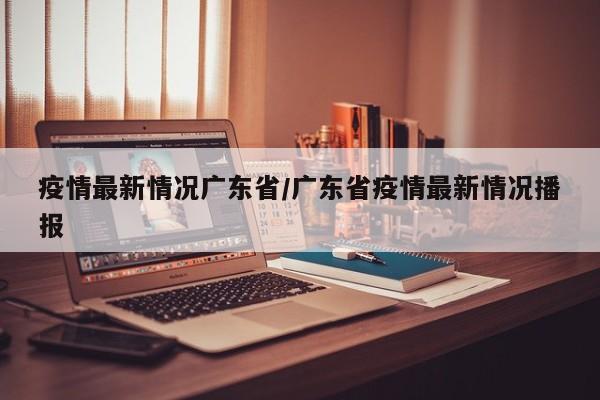 疫情最新情况广东省/广东省疫情最新情况播报