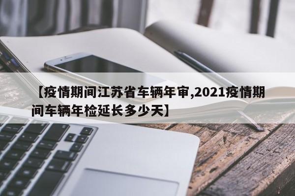 【疫情期间江苏省车辆年审,2021疫情期间车辆年检延长多少天】